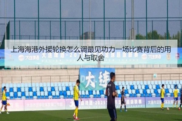 上海海港外援轮换怎么调最见功力一场比赛背后的用人与取舍