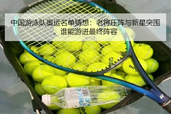 中国游泳队奥运名单猜想：老将压阵与新星突围，谁能游进最终阵容