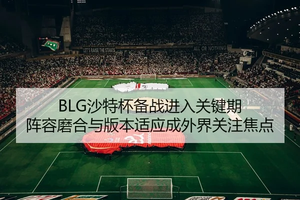 BLG沙特杯备战进入关键期 阵容磨合与版本适应成外界关注焦点